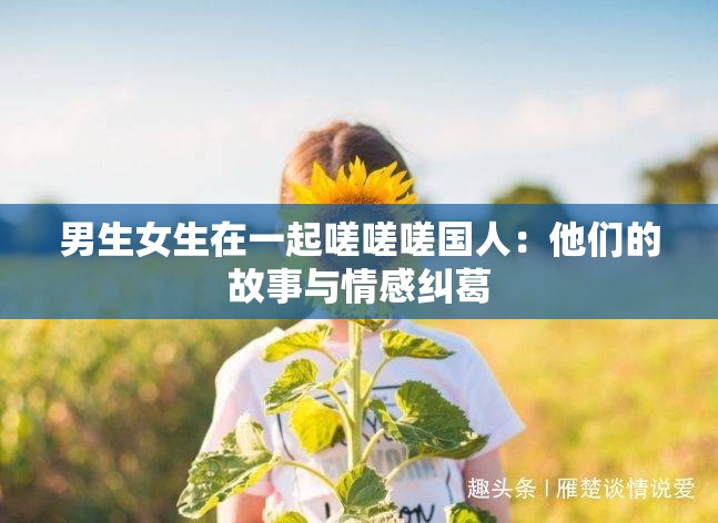 男生女生在一起嗟嗟嗟国人：他们的故事与情感纠葛